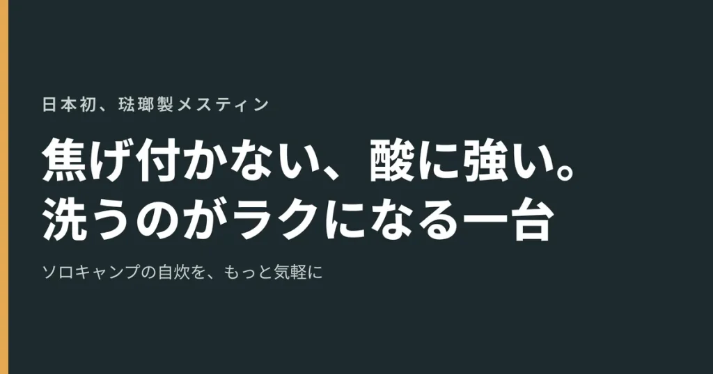 日本初、琺瑯製メスティン
焦げ付かない、酸に強い。
洗うのがラクになる一台
ソロキャンプの自炊を、もっと気軽に